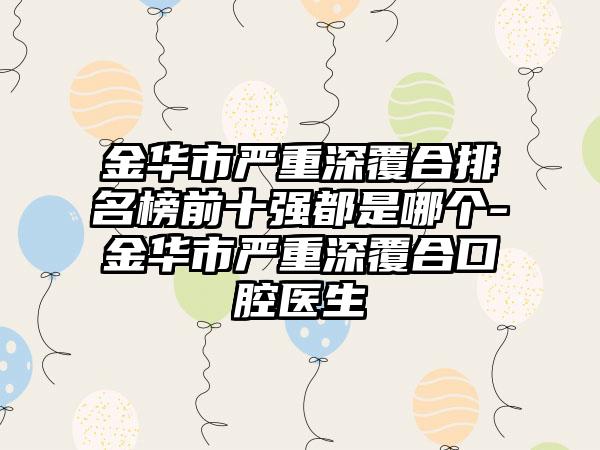 金华市严重深覆合排名榜前十强都是哪个-金华市严重深覆合口腔医生