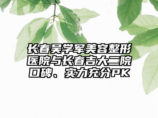 长春吴学军美容整形医院与长春吉大二院口碑、实力充分PK