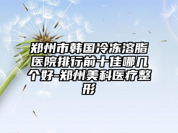 郑州市韩国冷冻溶脂医院排行前十佳哪几个好-郑州美科医疗整形