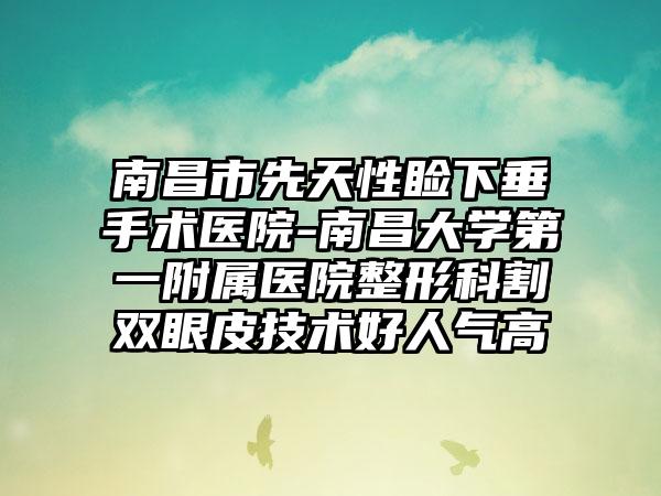 南昌市先天性睑下垂手术医院-南昌大学第一附属医院整形科割双眼皮技术好人气高