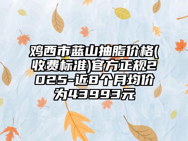 鸡西市蓝山抽脂价格(收费标准)官方正规2025-近8个月均价为43993元