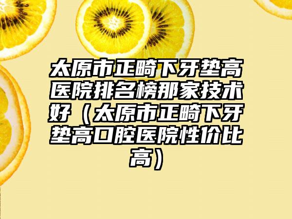 太原市正畸下牙垫高医院排名榜那家技术好（太原市正畸下牙垫高口腔医院性价比高）