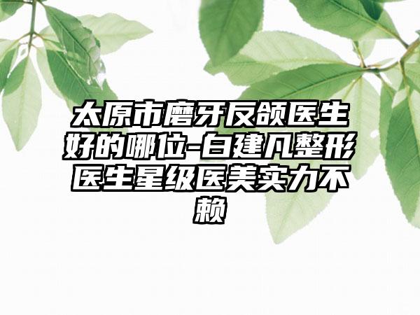 太原市磨牙反颌医生好的哪位-白建凡整形医生星级医美实力不赖