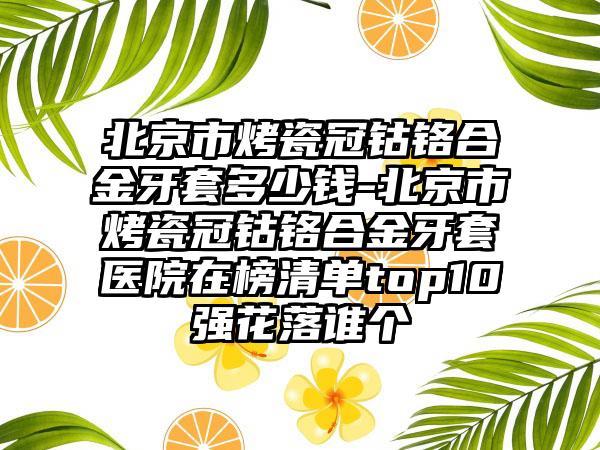 北京市烤瓷冠钴铬合金牙套多少钱-北京市烤瓷冠钴铬合金牙套医院在榜清单top10强花落谁个