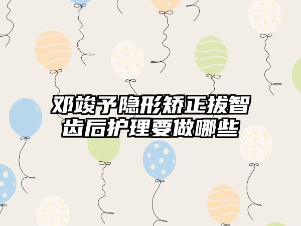 邓竣予隐形矫正拔智齿后护理要做哪些