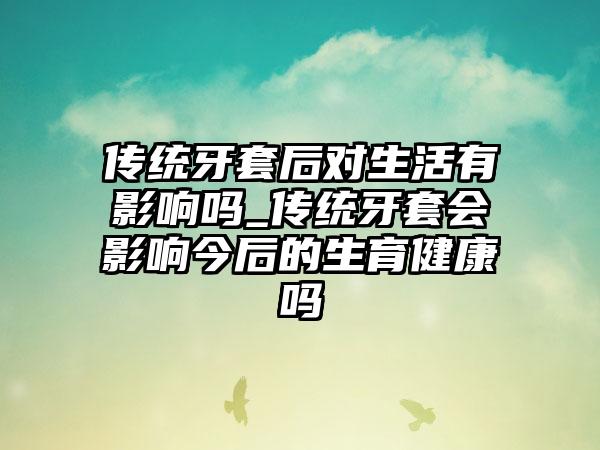 传统牙套后对生活有影响吗_传统牙套会影响今后的生育健康吗