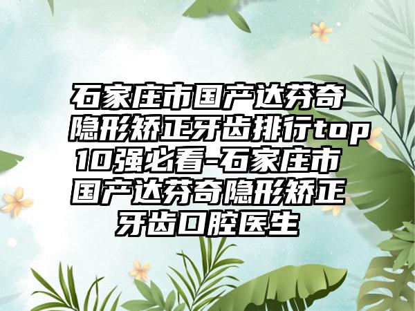 石家庄市国产达芬奇隐形矫正牙齿排行top10强必看-石家庄市国产达芬奇隐形矫正牙齿口腔医生