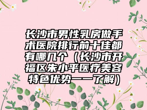 长沙市男性乳房做手术医院排行前十佳都有哪几个（长沙市开福区朱小平医疗美容特色优势一一了解）