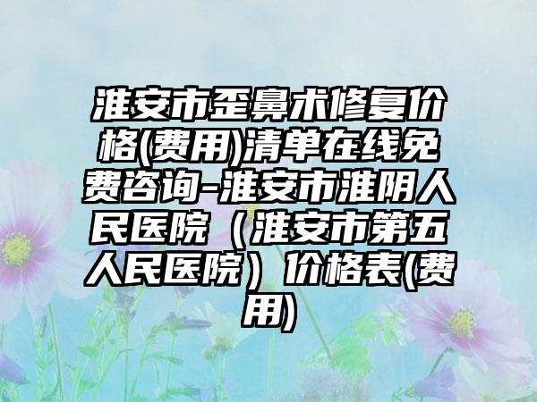 淮安市歪鼻术修复价格(费用)清单在线免费咨询-淮安市淮阴人民医院（淮安市第五人民医院）价格表(费用)