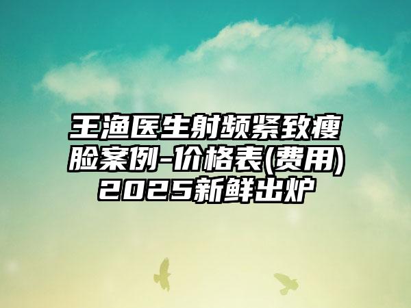 王渔医生射频紧致瘦脸案例-价格表(费用)2025新鲜出炉