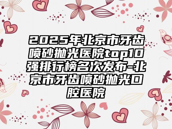 2025年北京市牙齿喷砂抛光医院top10强排行榜名次发布-北京市牙齿喷砂抛光口腔医院