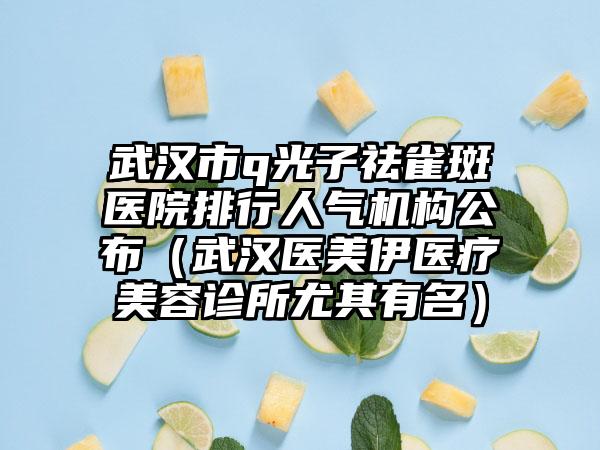 武汉市q光子祛雀斑医院排行人气机构公布（武汉医美伊医疗美容诊所尤其有名）