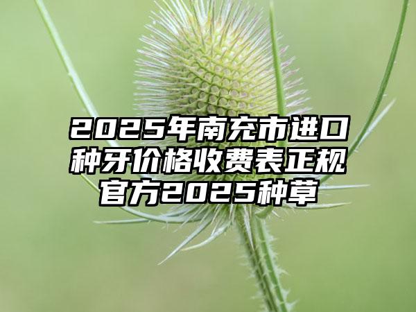 2025年南充市进口种牙价格收费表正规官方2025种草