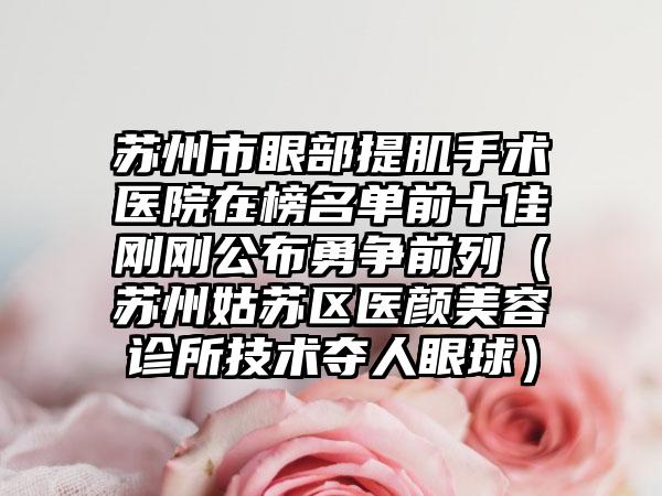 苏州市眼部提肌手术医院在榜名单前十佳刚刚公布勇争前列（苏州姑苏区医颜美容诊所技术夺人眼球）