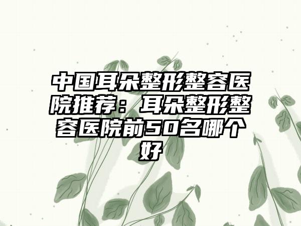 中国耳朵整形整容医院推荐：耳朵整形整容医院前50名哪个好