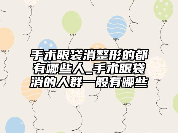 手术眼袋消整形的都有哪些人_手术眼袋消的人群一般有哪些
