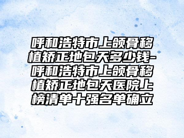 呼和浩特市上颌骨移植矫正地包天多少钱-呼和浩特市上颌骨移植矫正地包天医院上榜清单十强名单确立