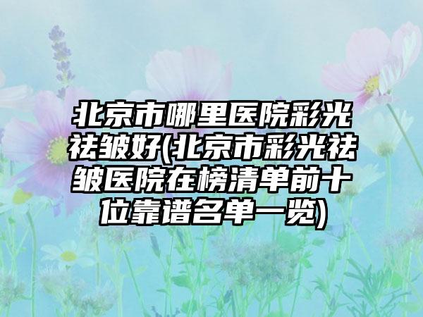 北京市哪里医院彩光祛皱好(北京市彩光祛皱医院在榜清单前十位靠谱名单一览)