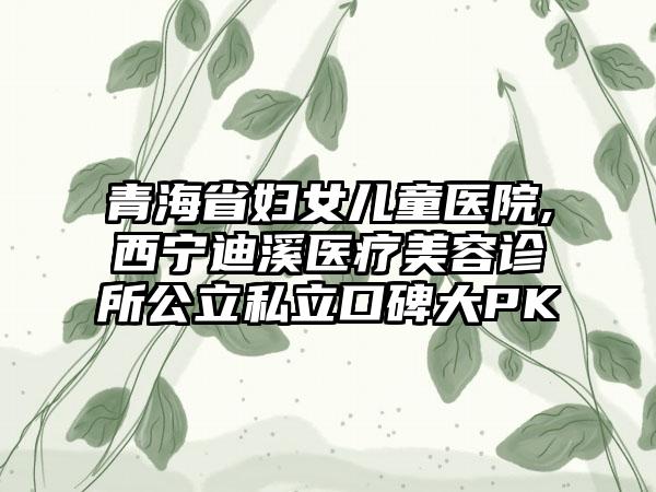 青海省妇女儿童医院,西宁迪溪医疗美容诊所公立私立口碑大PK