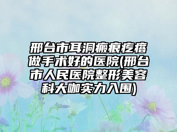 邢台市耳洞瘢痕疙瘩做手术好的医院(邢台市人民医院整形美容科大咖实力入围)