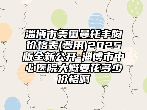 淄博市美国曼托丰胸价格表(费用)2025版全新公开-淄博市中心医院大概要花多少价格啊
